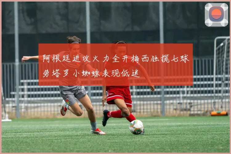 阿根廷进攻火力全开梅西独揽七球劳塔罗小蜘蛛表现低迷