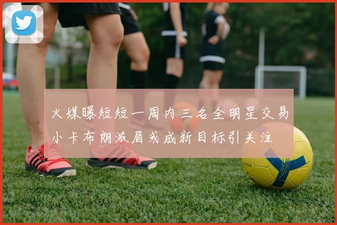 火媒曝短短一周内三名全明星交易小卡布朗浓眉或成新目标引关注