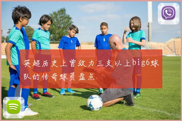 英超历史上曾效力三支以上big6球队的传奇球员盘点