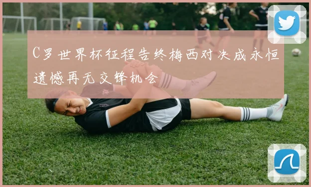 C罗世界杯征程告终梅西对决成永恒遗憾再无交锋机会