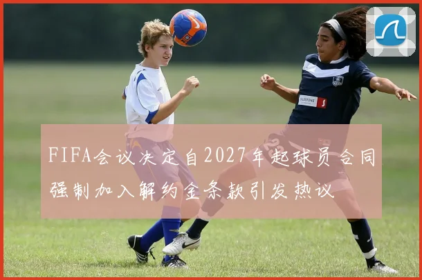 FIFA会议决定自2027年起球员合同强制加入解约金条款引发热议