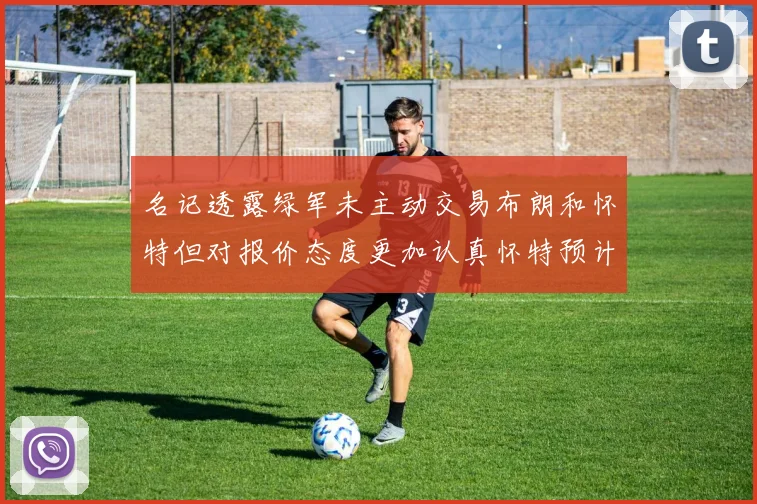 名记透露绿军未主动交易布朗和怀特但对报价态度更加认真怀特预计留队
