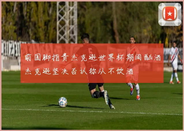 前国脚指责杰克逊世界杯期间酗酒杰克逊坚决否认称从不饮酒