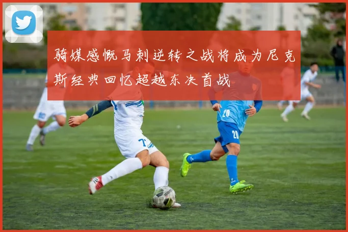 骑媒感慨马刺逆转之战将成为尼克斯经典回忆超越东决首战