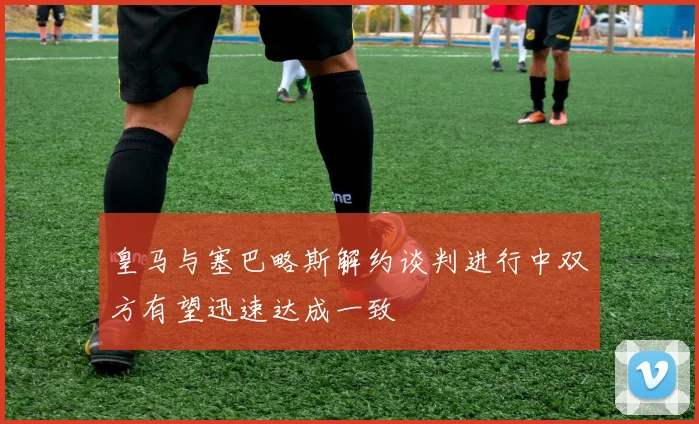 皇马与塞巴略斯解约谈判进行中双方有望迅速达成一致