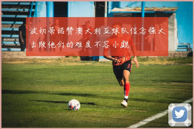波切蒂诺赞澳大利亚球队信念强大击败他们的难度不容小觑