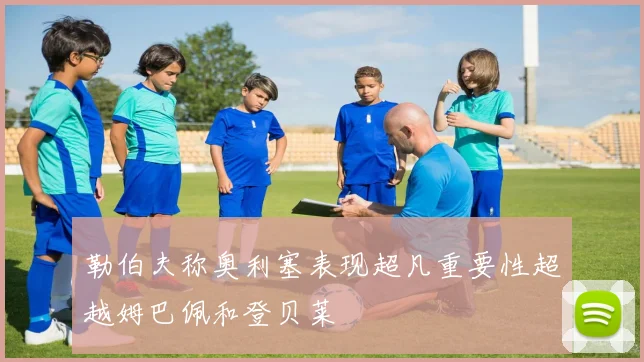 勒伯夫称奥利塞表现超凡重要性超越姆巴佩和登贝莱