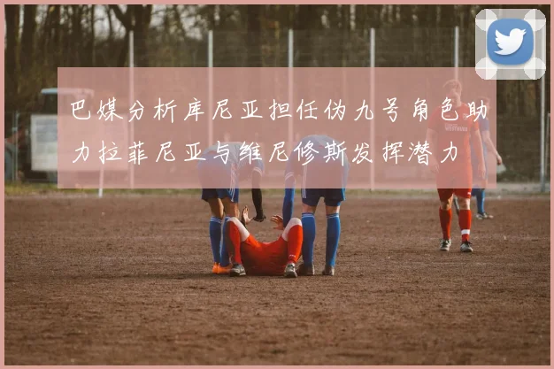 巴媒分析库尼亚担任伪九号角色助力拉菲尼亚与维尼修斯发挥潜力