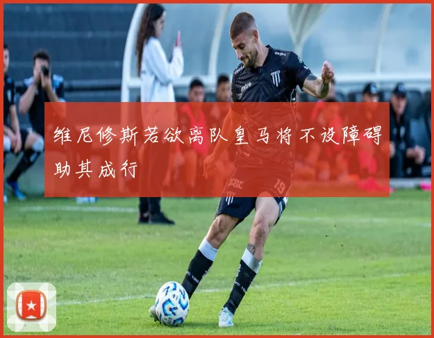 维尼修斯若欲离队皇马将不设障碍助其成行