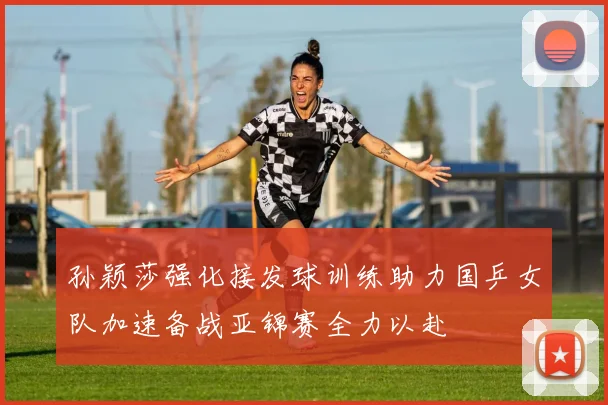 孙颖莎强化接发球训练助力国乒女队加速备战亚锦赛全力以赴