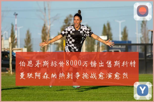 伯恩茅斯标价8000万镑出售斯科特曼联阿森纳热刺争抢战愈演愈烈