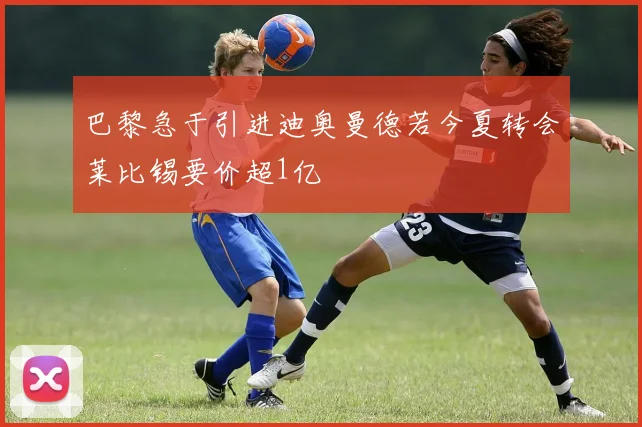 巴黎急于引进迪奥曼德若今夏转会莱比锡要价超1亿