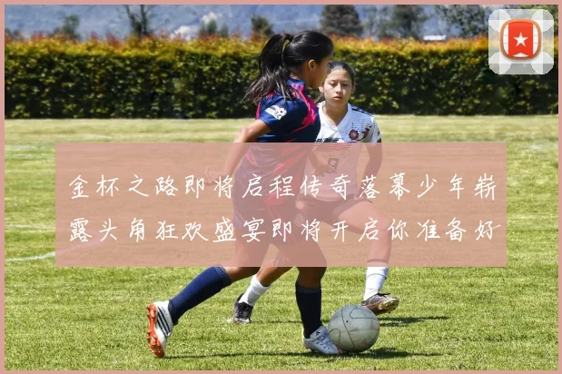 金杯之路即将启程传奇落幕少年崭露头角狂欢盛宴即将开启你准备好了吗