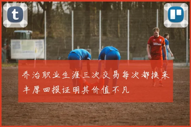 乔治职业生涯三次交易每次都换来丰厚回报证明其价值不凡