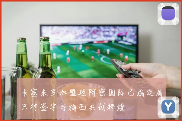 卡塞米罗加盟迈阿密国际已成定局只待签字与梅西共创辉煌