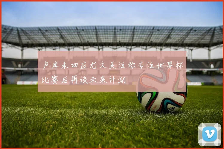 卢库米回应尤文关注称专注世界杯比赛后再谈未来计划