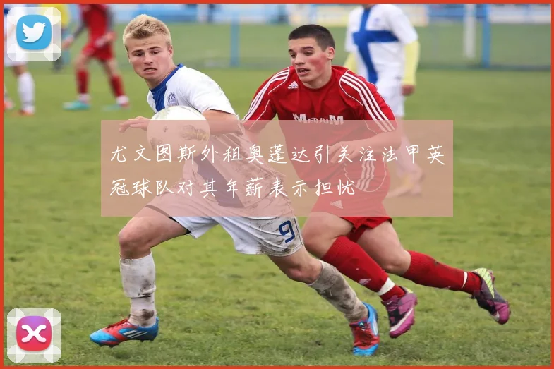 尤文图斯外租奥蓬达引关注法甲英冠球队对其年薪表示担忧