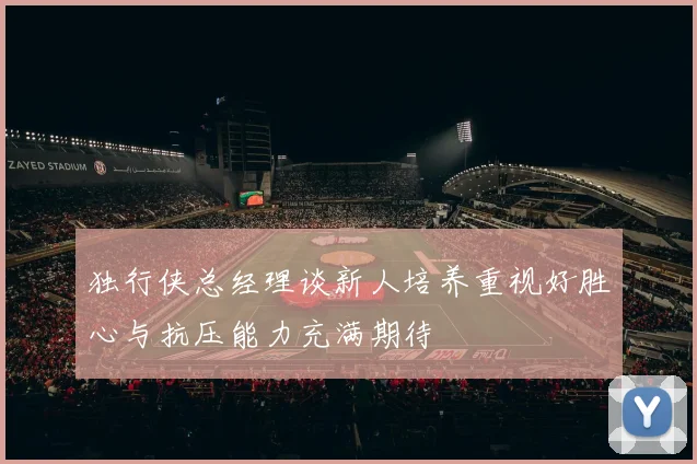 独行侠总经理谈新人培养重视好胜心与抗压能力充满期待