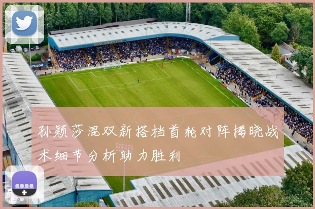 孙颖莎混双新搭档首轮对阵揭晓战术细节分析助力胜利