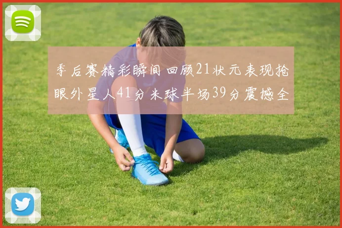 季后赛精彩瞬间回顾21状元表现抢眼外星人41分米球半场39分震撼全场