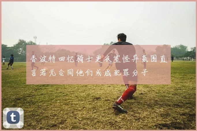 香波特回忆骑士更衣室怪异氛围直言若无合同他们或成犯罪分子