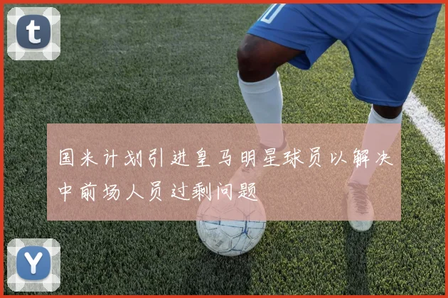 国米计划引进皇马明星球员以解决中前场人员过剩问题