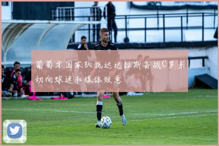 葡萄牙国家队抵达达拉斯备战C罗亲切向球迷和媒体致意