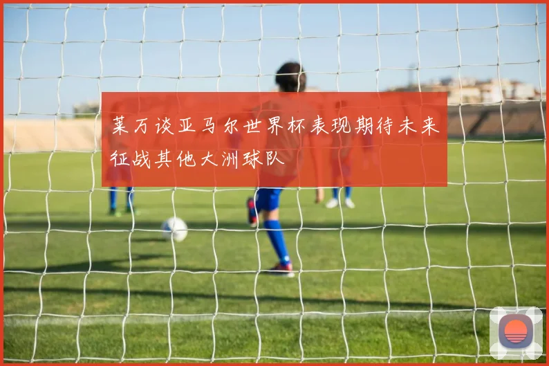 莱万谈亚马尔世界杯表现期待未来征战其他大洲球队
